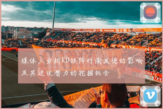 媒体人分析KD缺阵对谢泼德的影响及其进攻潜力的挖掘机会