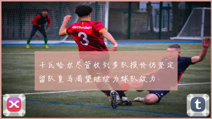 卡瓦哈尔尽管收到多队报价仍坚定留队皇马渴望继续为球队效力