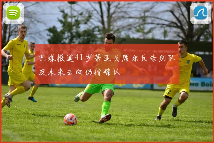巴媒报道41岁蒂亚戈席尔瓦告别队友未来去向仍待确认