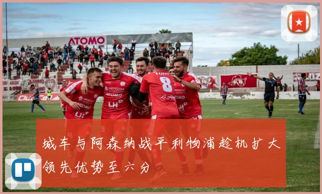 城车与阿森纳战平利物浦趁机扩大领先优势至六分