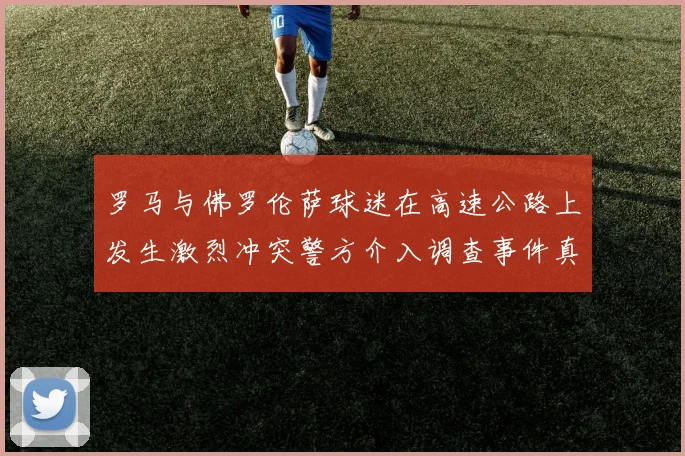 罗马与佛罗伦萨球迷在高速公路上发生激烈冲突警方介入调查事件真相