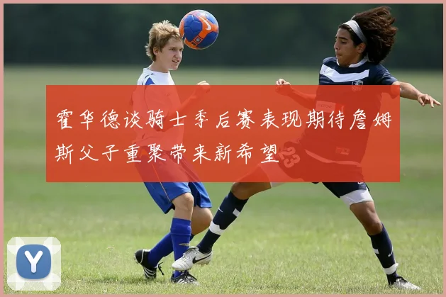 霍华德谈骑士季后赛表现期待詹姆斯父子重聚带来新希望