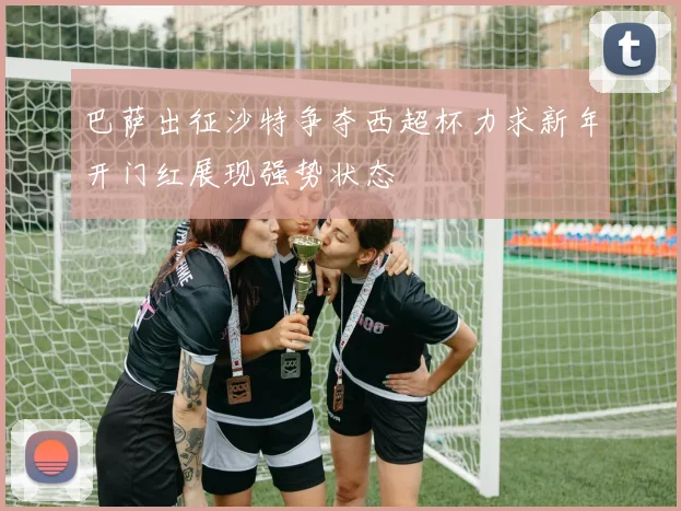 巴萨出征沙特争夺西超杯力求新年开门红展现强势状态