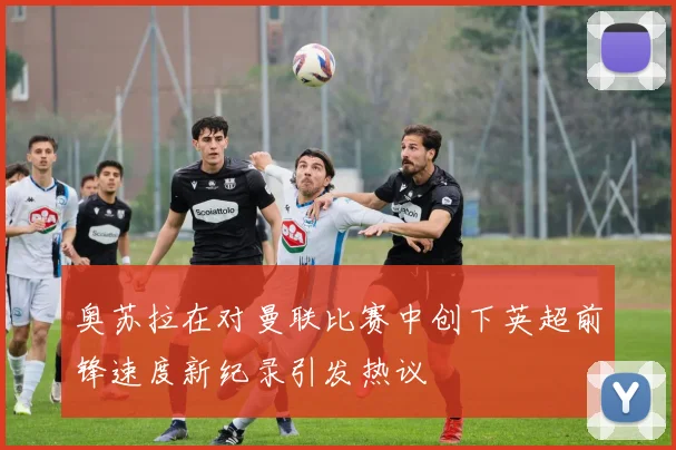 奥苏拉在对曼联比赛中创下英超前锋速度新纪录引发热议