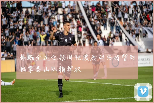 韩鹏全运会期间驰援唐田或将暂时执掌泰山队指挥权