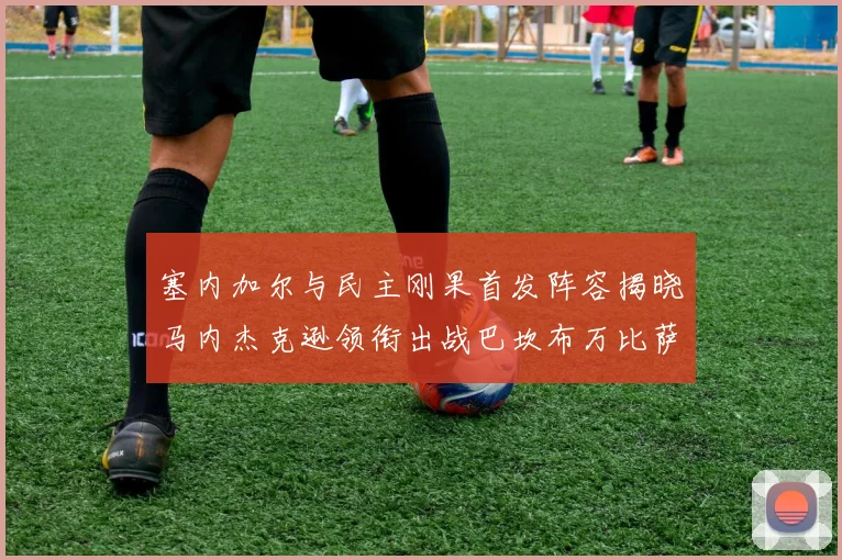 塞内加尔与民主刚果首发阵容揭晓马内杰克逊领衔出战巴坎布万比萨卡同场竞技