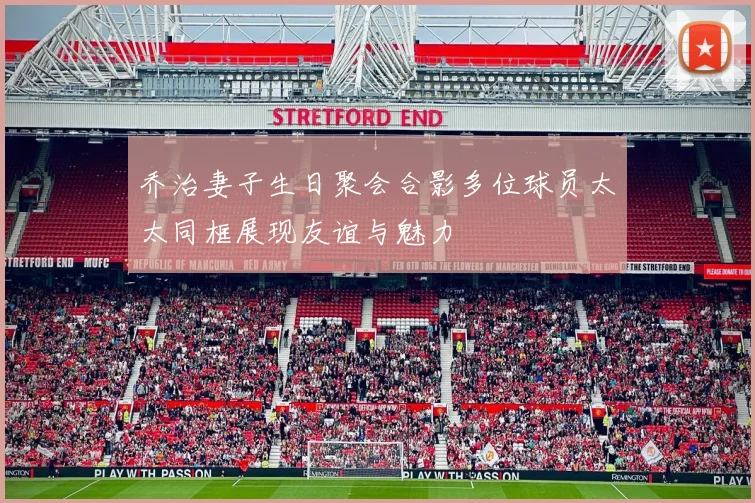 乔治妻子生日聚会合影多位球员太太同框展现友谊与魅力