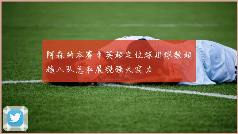 阿森纳本赛季英超定位球进球数超越八队总和展现强大实力