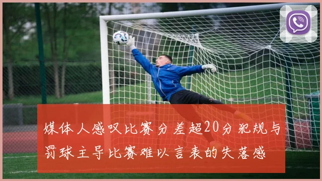 媒体人感叹比赛分差超20分犯规与罚球主导比赛难以言表的失落感