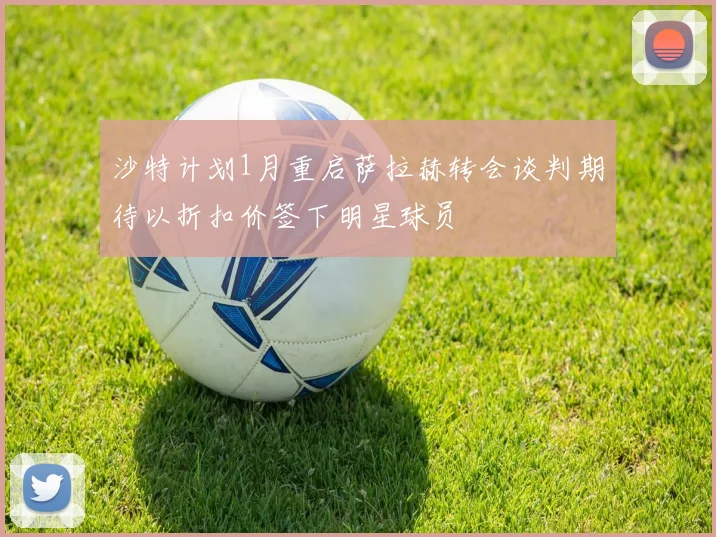 沙特计划1月重启萨拉赫转会谈判期待以折扣价签下明星球员