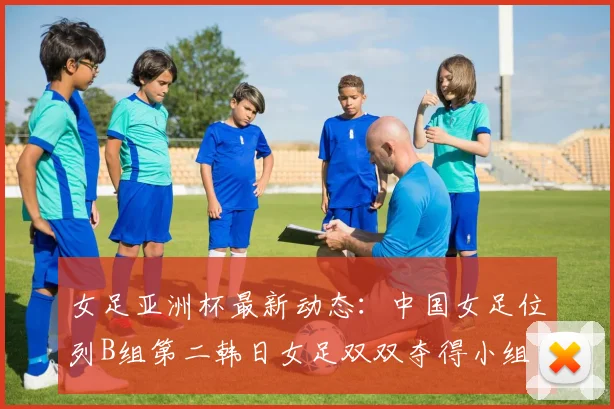 女足亚洲杯最新动态：中国女足位列B组第二韩日女足双双夺得小组头名