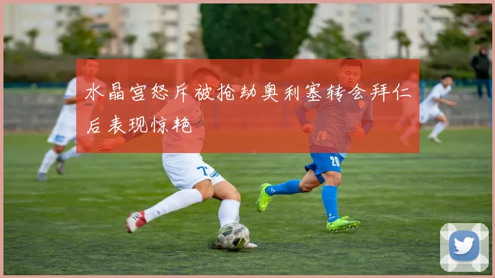 水晶宫怒斥被抢劫奥利塞转会拜仁后表现惊艳
