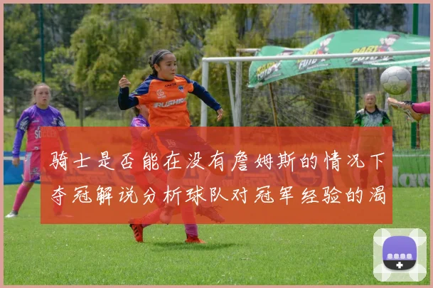 骑士是否能在没有詹姆斯的情况下夺冠解说分析球队对冠军经验的渴望与担忧