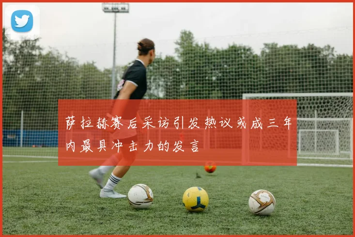 萨拉赫赛后采访引发热议或成三年内最具冲击力的发言