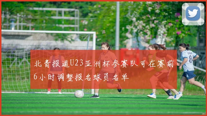 北青报道U23亚洲杯参赛队可在赛前6小时调整报名球员名单