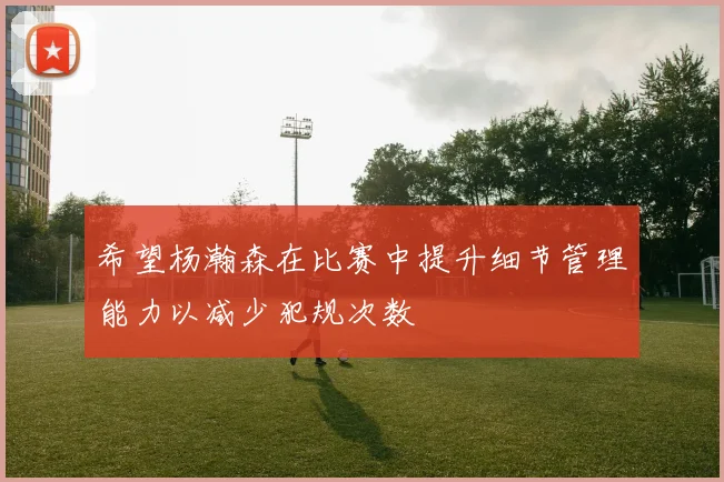 希望杨瀚森在比赛中提升细节管理能力以减少犯规次数
