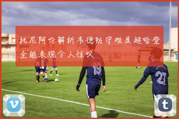 托尼阿伦解析韦德防守难度超哈登全能表现令人惊叹