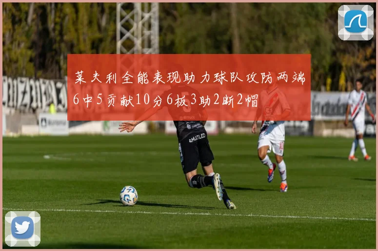 莱夫利全能表现助力球队攻防两端6中5贡献10分6板3助2断2帽