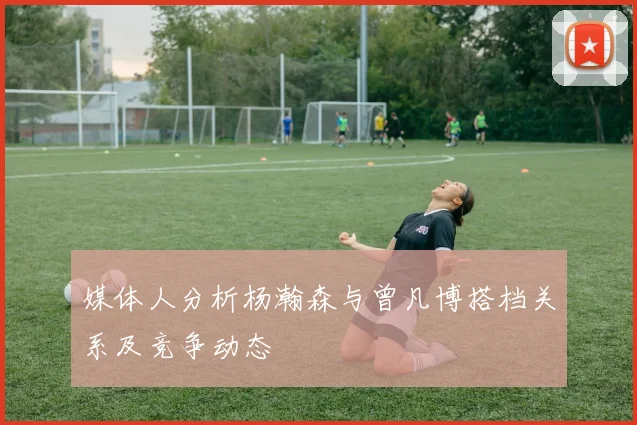 媒体人分析杨瀚森与曾凡博搭档关系及竞争动态