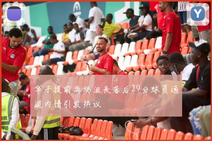 华子提前离场沮丧落后29分球员通道内情引发热议