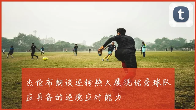杰伦布朗谈逆转热火展现优秀球队应具备的逆境应对能力