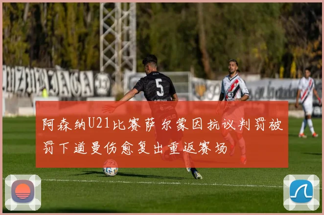 阿森纳U21比赛萨尔蒙因抗议判罚被罚下道曼伤愈复出重返赛场