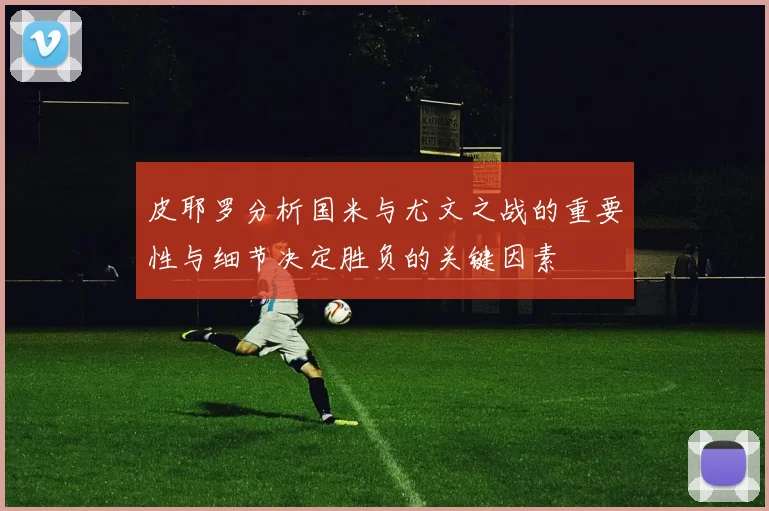 皮耶罗分析国米与尤文之战的重要性与细节决定胜负的关键因素