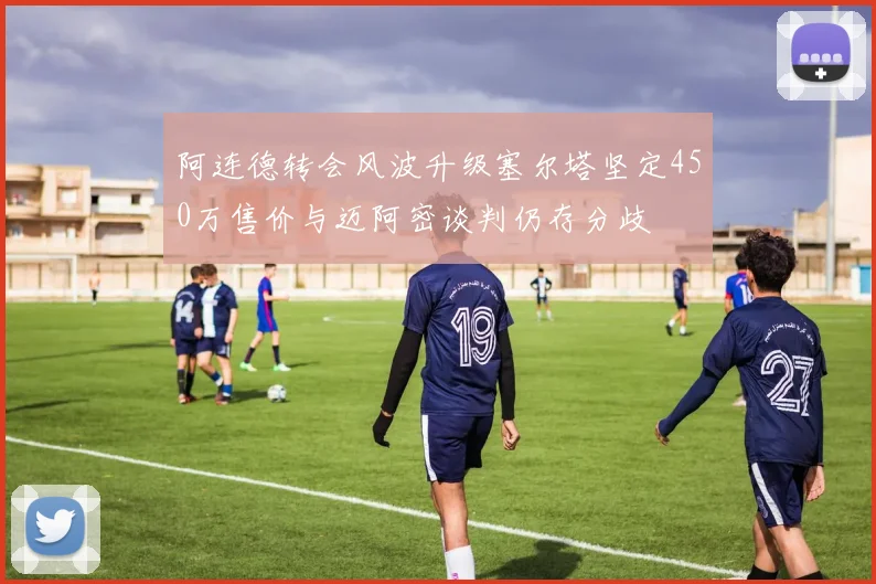 阿连德转会风波升级塞尔塔坚定450万售价与迈阿密谈判仍存分歧