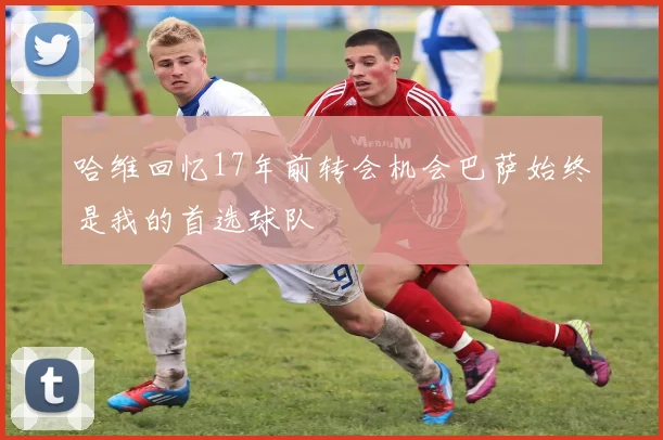 哈维回忆17年前转会机会巴萨始终是我的首选球队