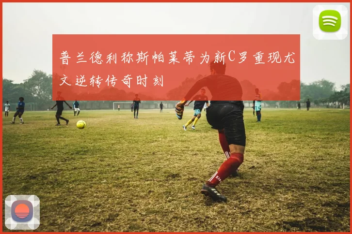 普兰德利称斯帕莱蒂为新C罗重现尤文逆转传奇时刻